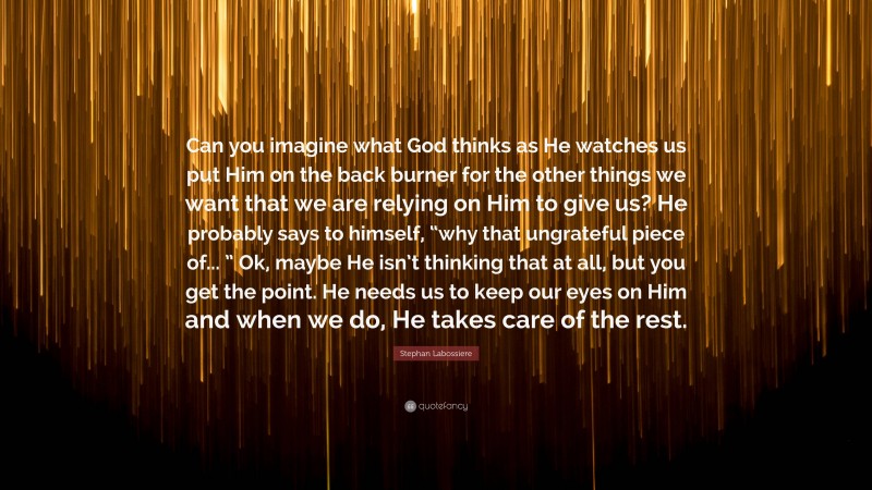 Stephan Labossiere Quote: “Can you imagine what God thinks as He watches us put Him on the back burner for the other things we want that we are relying on Him to give us? He probably says to himself, “why that ungrateful piece of... ” Ok, maybe He isn’t thinking that at all, but you get the point. He needs us to keep our eyes on Him and when we do, He takes care of the rest.”