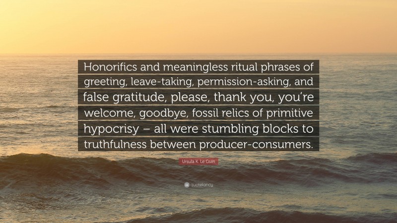 Ursula K. Le Guin Quote: “Honorifics and meaningless ritual phrases of greeting, leave-taking, permission-asking, and false gratitude, please, thank you, you’re welcome, goodbye, fossil relics of primitive hypocrisy – all were stumbling blocks to truthfulness between producer-consumers.”