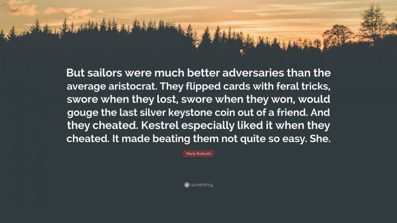 Marie Rutkoski Quote: “But sailors were much better adversaries than the average aristocrat. They flipped cards with feral tricks, swore when they lost, swore when they won, would gouge the last silver keystone coin out of a friend. And they cheated. Kestrel especially liked it when they cheated. It made beating them not quite so easy. She.”