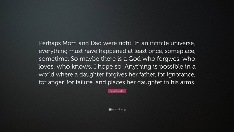 Frank Schaeffer Quote: “Perhaps Mom and Dad were right. In an infinite universe, everything must have happened at least once, someplace, sometime. So maybe there is a God who forgives, who loves, who knows. I hope so. Anything is possible in a world where a daughter forgives her father, for ignorance, for anger, for failure, and places her daughter in his arms.”