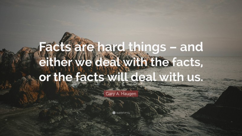 Gary A. Haugen Quote: “Facts are hard things – and either we deal with the facts, or the facts will deal with us.”