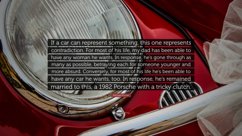 Matthew Norman Quote: “If a car can represent something, this one represents contradiction. For most of his life, my dad has been able to have any woman he wants. In response, he’s gone through as many as possible, betraying each for someone younger and more absurd. Conversely, for most of his life he’s been able to have any car he wants, too. In response, he’s remained married to this, a 1982 Porsche with a tricky clutch.”