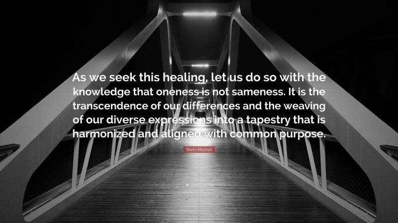 Sherri Mitchell Quote: “As we seek this healing, let us do so with the knowledge that oneness is not sameness. It is the transcendence of our differences and the weaving of our diverse expressions into a tapestry that is harmonized and aligned with common purpose.”