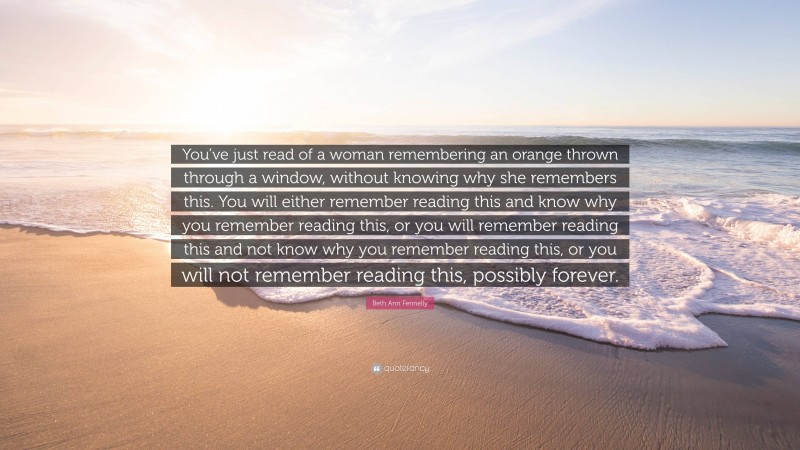 Beth Ann Fennelly Quote: “You’ve just read of a woman remembering an orange thrown through a window, without knowing why she remembers this. You will either remember reading this and know why you remember reading this, or you will remember reading this and not know why you remember reading this, or you will not remember reading this, possibly forever.”