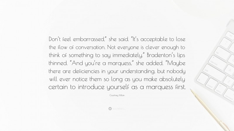 Courtney Milan Quote: “Don’t feel embarrassed,” she said. “It’s acceptable to lose the flow of conversation. Not everyone is clever enough to think of something to say immediately.” Bradenton’s lips thinned. “And you’re a marquess,” she added. “Maybe there are deficiencies in your understanding, but nobody will ever notice them so long as you make absolutely certain to introduce yourself as a marquess first.”