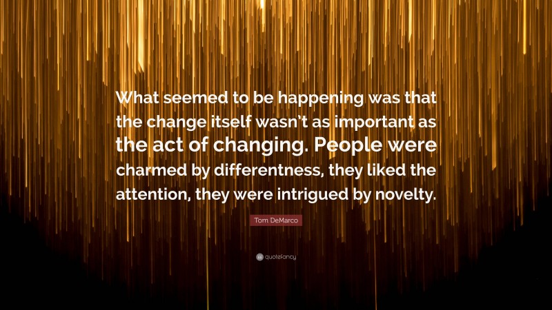 Tom DeMarco Quote: “What seemed to be happening was that the change itself wasn’t as important as the act of changing. People were charmed by differentness, they liked the attention, they were intrigued by novelty.”