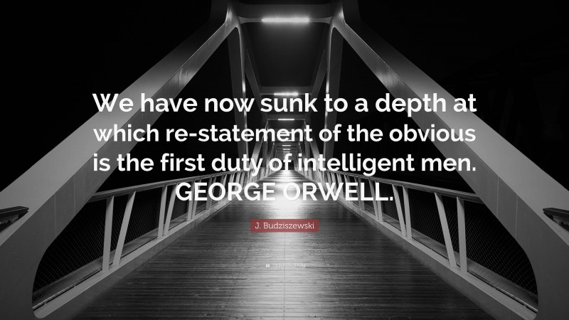 J. Budziszewski Quote: “We have now sunk to a depth at which re-statement of the obvious is the first duty of intelligent men. GEORGE ORWELL.”