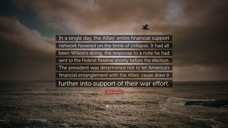 Arthur Herman Quote: “In a single day, the Allies’ entire financial support network hovered on the brink of collapse. It had all been Wilson’s doing, the response to a note he had sent to the Federal Reserve shortly before the election. The president was determined not to let America’s financial entanglement with the Allies’ cause draw it further into support of their war effort.”