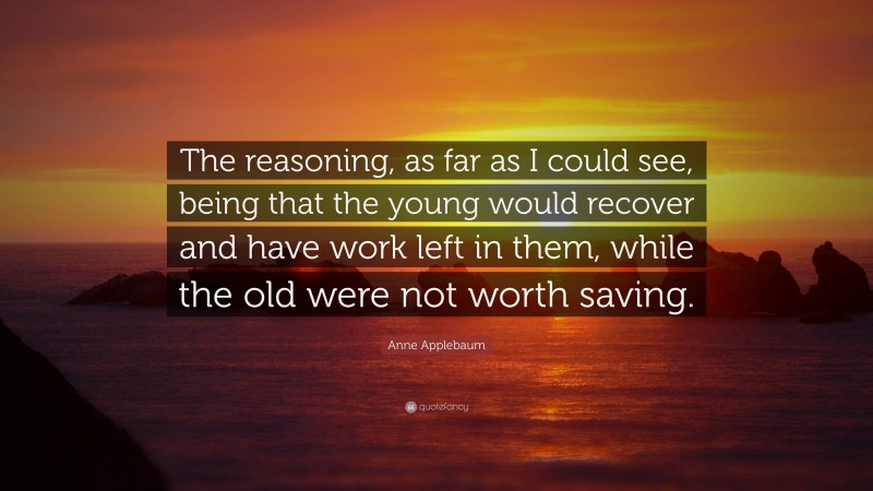 Anne Applebaum Quote: “The reasoning, as far as I could see, being that the young would recover and have work left in them, while the old were not worth saving.”