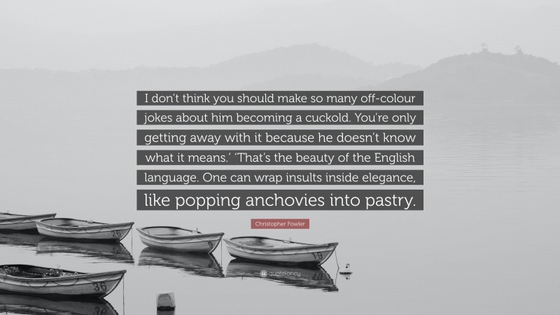 Christopher Fowler Quote: “I don’t think you should make so many off-colour jokes about him becoming a cuckold. You’re only getting away with it because he doesn’t know what it means.’ ‘That’s the beauty of the English language. One can wrap insults inside elegance, like popping anchovies into pastry.”