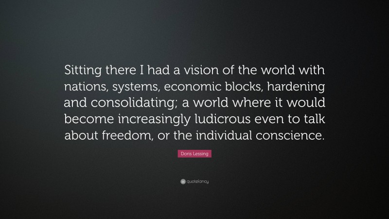 Doris Lessing Quote: “Sitting there I had a vision of the world with nations, systems, economic blocks, hardening and consolidating; a world where it would become increasingly ludicrous even to talk about freedom, or the individual conscience.”