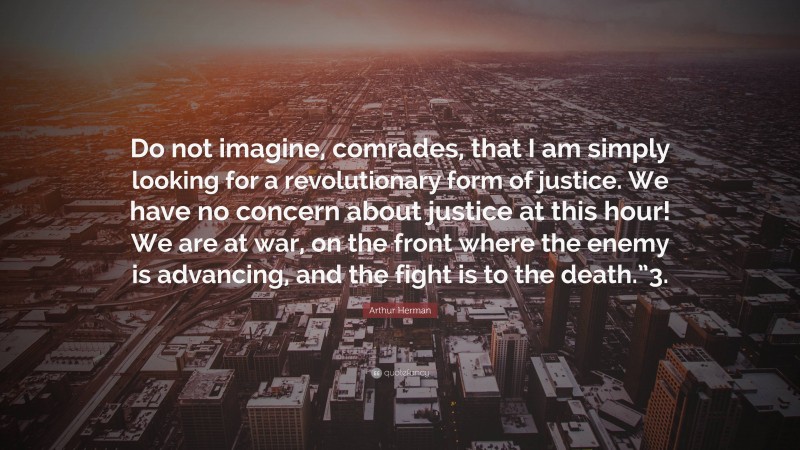 Arthur Herman Quote: “Do not imagine, comrades, that I am simply looking for a revolutionary form of justice. We have no concern about justice at this hour! We are at war, on the front where the enemy is advancing, and the fight is to the death.”3.”