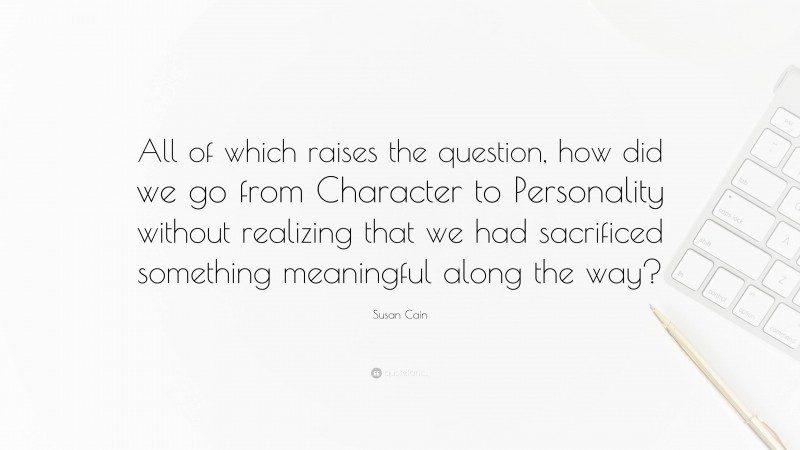 Susan Cain Quote: “All of which raises the question, how did we go from Character to Personality without realizing that we had sacrificed something meaningful along the way?”
