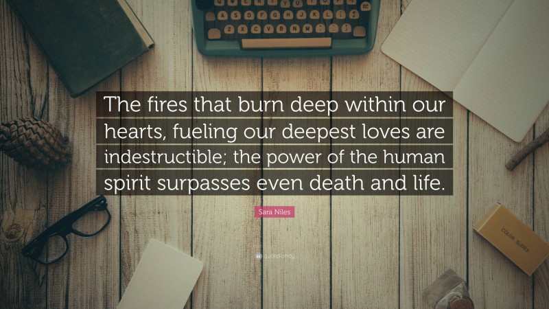 Sara Niles Quote: “The fires that burn deep within our hearts, fueling our deepest loves are indestructible; the power of the human spirit surpasses even death and life.”