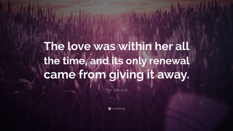 Kim Edwards Quote: “The love was within her all the time, and its only renewal came from giving it away.”