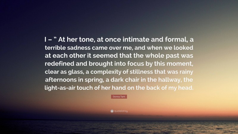 Donna Tartt Quote: “I – ” At her tone, at once intimate and formal, a terrible sadness came over me, and when we looked at each other it seemed that the whole past was redefined and brought into focus by this moment, clear as glass, a complexity of stillness that was rainy afternoons in spring, a dark chair in the hallway, the light-as-air touch of her hand on the back of my head.”