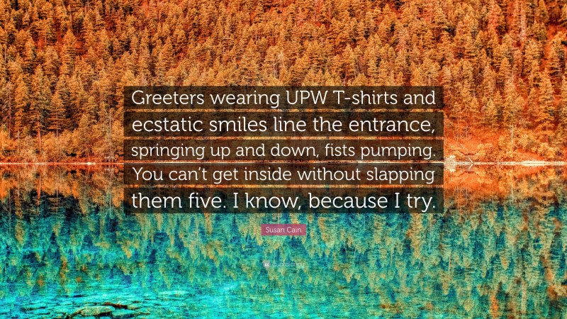 Susan Cain Quote: “Greeters wearing UPW T-shirts and ecstatic smiles line the entrance, springing up and down, fists pumping. You can’t get inside without slapping them five. I know, because I try.”