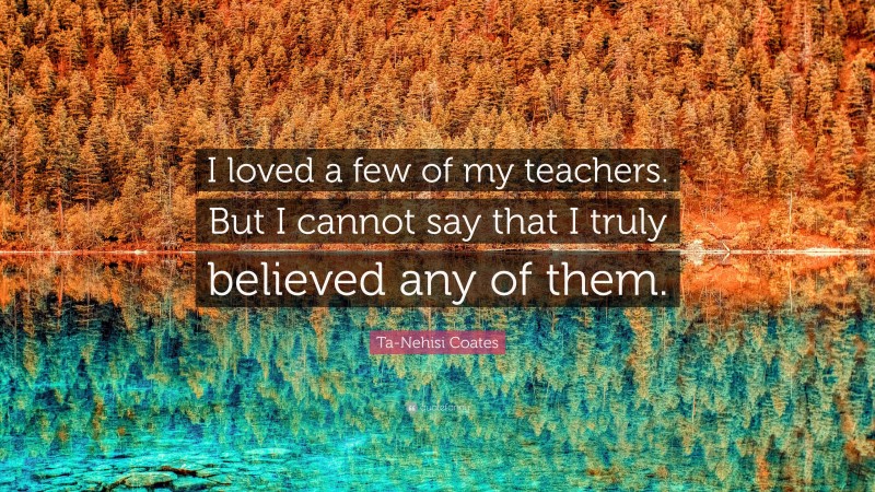 Ta-Nehisi Coates Quote: “I loved a few of my teachers. But I cannot say that I truly believed any of them.”