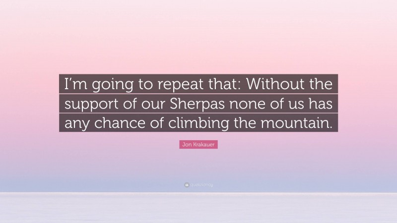 Jon Krakauer Quote: “I’m going to repeat that: Without the support of our Sherpas none of us has any chance of climbing the mountain.”