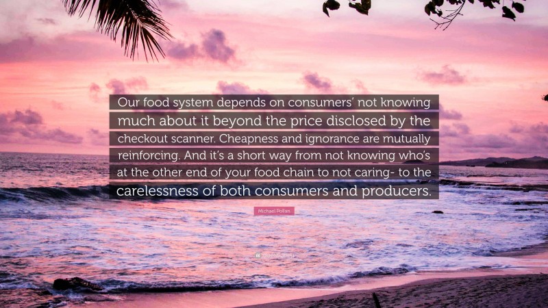 Michael Pollan Quote: “Our food system depends on consumers’ not knowing much about it beyond the price disclosed by the checkout scanner. Cheapness and ignorance are mutually reinforcing. And it’s a short way from not knowing who’s at the other end of your food chain to not caring- to the carelessness of both consumers and producers.”