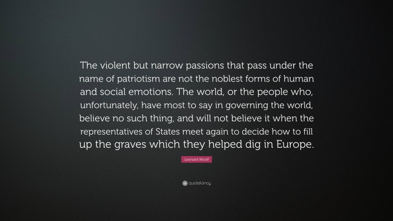 Leonard Woolf Quote: “The violent but narrow passions that pass under the name of patriotism are not the noblest forms of human and social emotions. The world, or the people who, unfortunately, have most to say in governing the world, believe no such thing, and will not believe it when the representatives of States meet again to decide how to fill up the graves which they helped dig in Europe.”