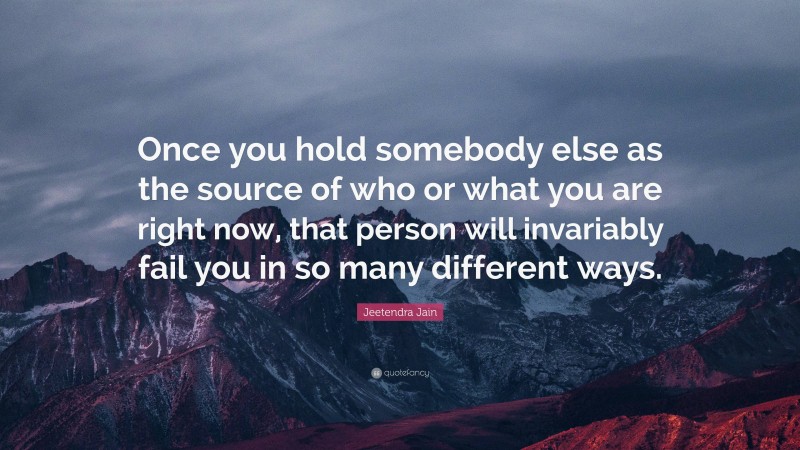 Jeetendra Jain Quote: “Once you hold somebody else as the source of who or what you are right now, that person will invariably fail you in so many different ways.”