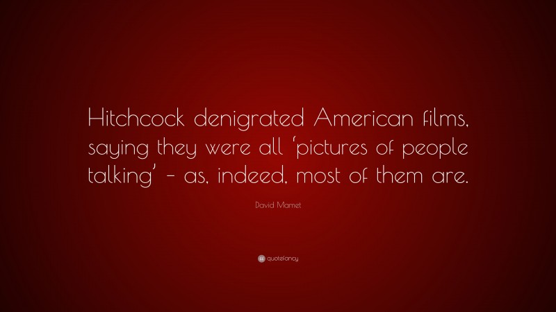 David Mamet Quote: “Hitchcock denigrated American films, saying they were all ‘pictures of people talking’ – as, indeed, most of them are.”