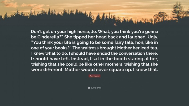 Ruta Sepetys Quote: “Don’t get on your high horse, Jo. What, you think you’re gonna be Cinderella?” She tipped her head back and laughed. Ugly. “You think your life is going to be some fairy tale, hon, like in one of your books?” The waitress brought Mother her iced tea. I knew what to do. I should have ended the conversation there. I should have left. Instead, I sat in the booth staring at her, wishing that she could be like other mothers, wishing that she were different. Mother would never square up. I knew that.”