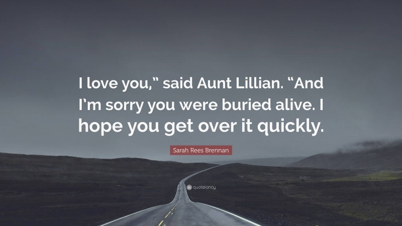 Sarah Rees Brennan Quote: “I love you,” said Aunt Lillian. “And I’m sorry you were buried alive. I hope you get over it quickly.”
