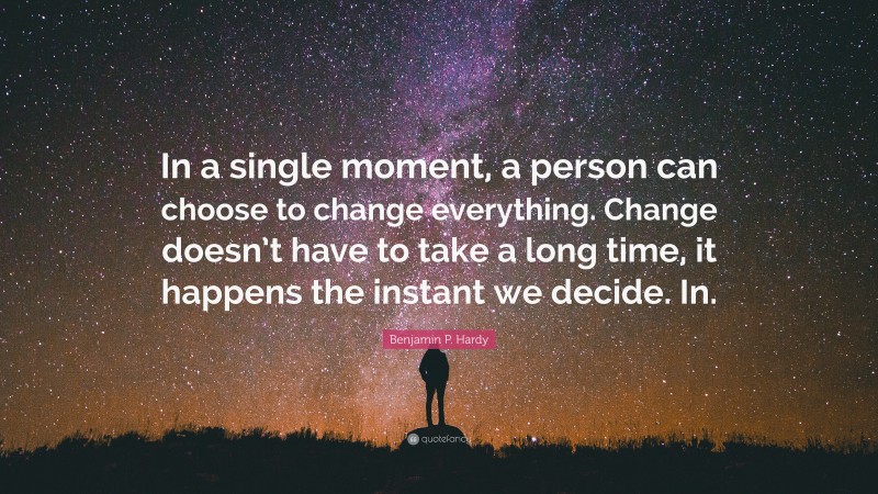 Benjamin P. Hardy Quote: “In a single moment, a person can choose to change everything. Change doesn’t have to take a long time, it happens the instant we decide. In.”