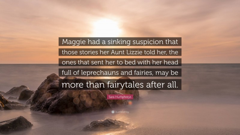 Sara Humphreys Quote: “Maggie had a sinking suspicion that those stories her Aunt Lizzie told her, the ones that sent her to bed with her head full of leprechauns and fairies, may be more than fairytales after all.”