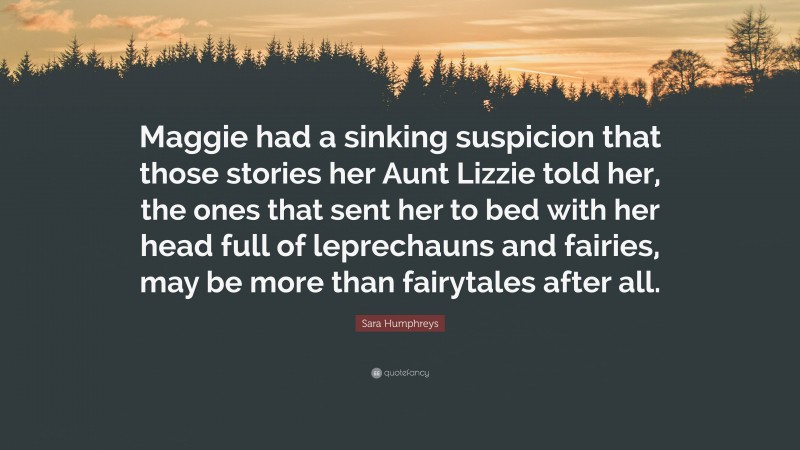 Sara Humphreys Quote: “Maggie had a sinking suspicion that those stories her Aunt Lizzie told her, the ones that sent her to bed with her head full of leprechauns and fairies, may be more than fairytales after all.”