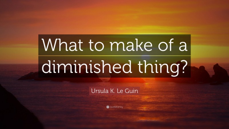 Ursula K. Le Guin Quote: “What to make of a diminished thing?”
