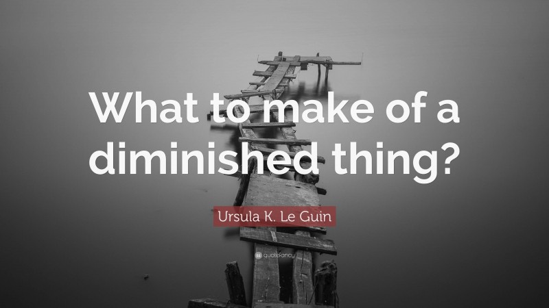 Ursula K. Le Guin Quote: “What to make of a diminished thing?”