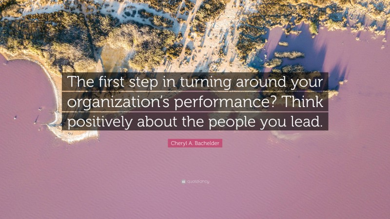 Cheryl A. Bachelder Quote: “The first step in turning around your organization’s performance? Think positively about the people you lead.”