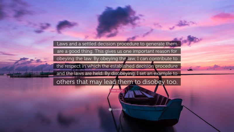 Peter Singer Quote: “Laws and a settled decision procedure to generate them are a good thing. This gives us one important reason for obeying the law. By obeying the law, I can contribute to the respect in which the established decision procedure and the laws are held. By disobeying, I set an example to others that may lead them to disobey too.”