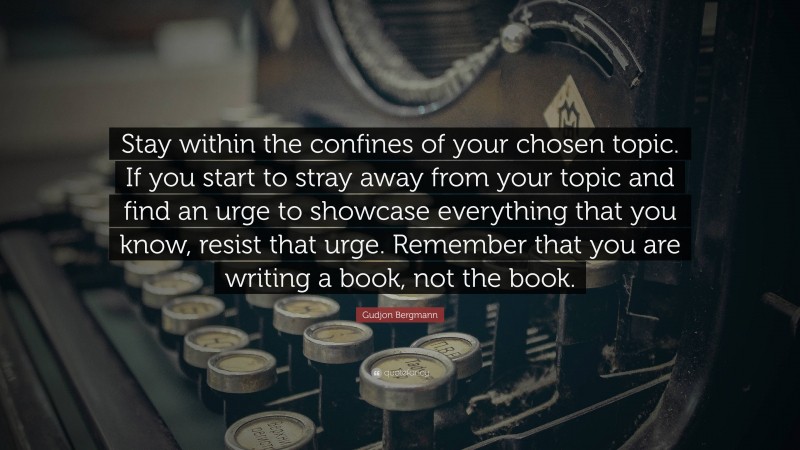 Gudjon Bergmann Quote: “Stay within the confines of your chosen topic. If you start to stray away from your topic and find an urge to showcase everything that you know, resist that urge. Remember that you are writing a book, not the book.”