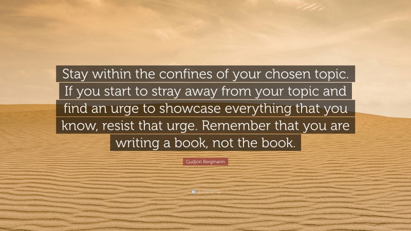 Gudjon Bergmann Quote: “Stay within the confines of your chosen topic. If you start to stray away from your topic and find an urge to showcase everything that you know, resist that urge. Remember that you are writing a book, not the book.”