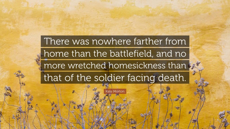 Kate Morton Quote: “There was nowhere farther from home than the battlefield, and no more wretched homesickness than that of the soldier facing death.”