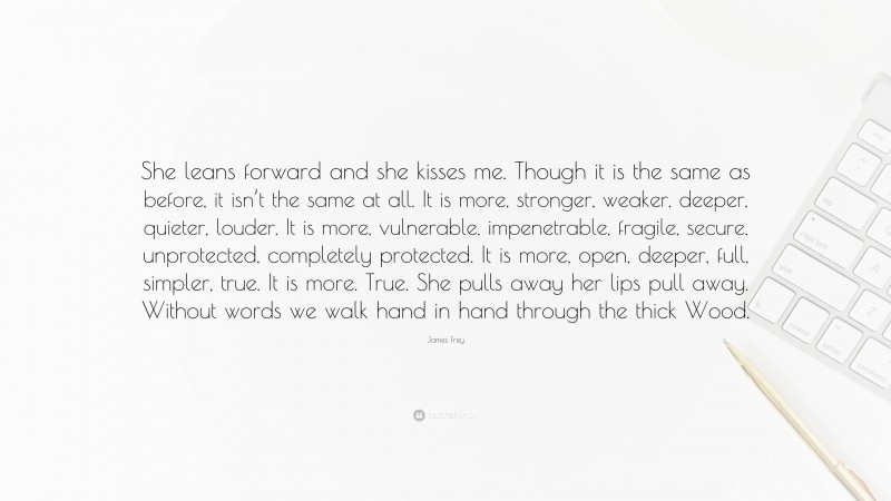 James Frey Quote: “She leans forward and she kisses me. Though it is the same as before, it isn’t the same at all. It is more, stronger, weaker, deeper, quieter, louder. It is more, vulnerable, impenetrable, fragile, secure, unprotected, completely protected. It is more, open, deeper, full, simpler, true. It is more. True. She pulls away her lips pull away. Without words we walk hand in hand through the thick Wood.”
