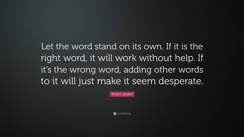 Robert Jordan Quote: “Let the word stand on its own. If it is the right word, it will work without help. If it’s the wrong word, adding other words to it will just make it seem desperate.”