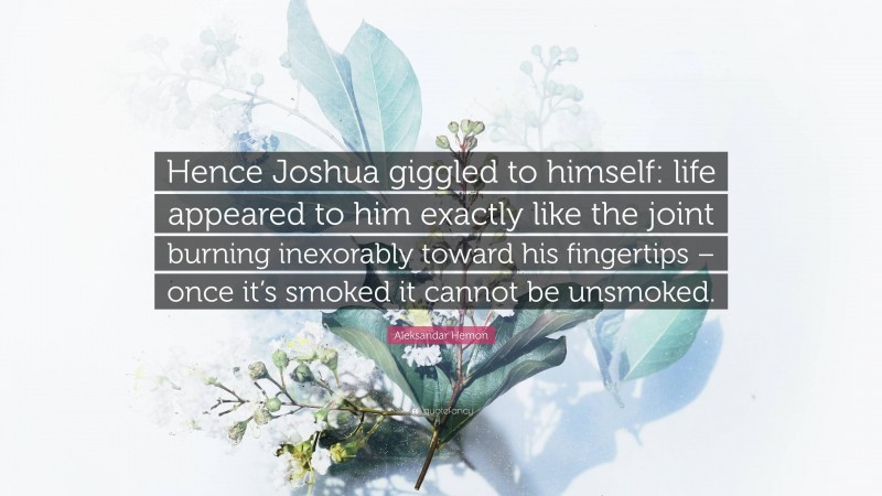 Aleksandar Hemon Quote: “Hence Joshua giggled to himself: life appeared to him exactly like the joint burning inexorably toward his fingertips – once it’s smoked it cannot be unsmoked.”