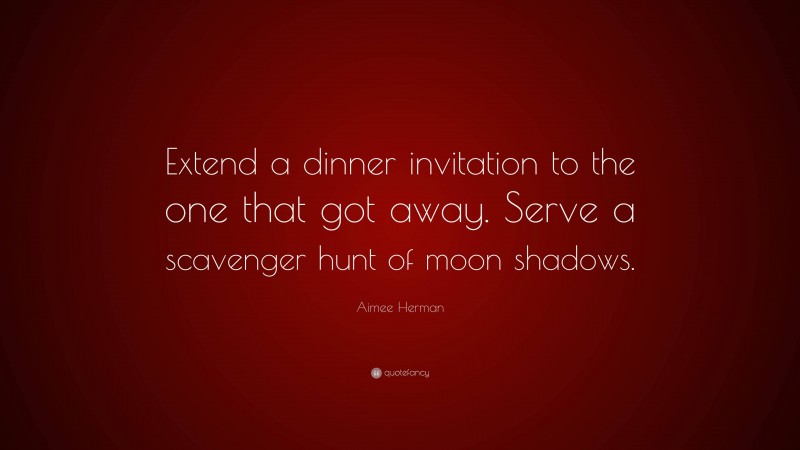 Aimee Herman Quote: “Extend a dinner invitation to the one that got away. Serve a scavenger hunt of moon shadows.”