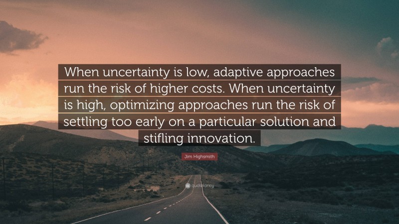 Jim Highsmith Quote: “When uncertainty is low, adaptive approaches run the risk of higher costs. When uncertainty is high, optimizing approaches run the risk of settling too early on a particular solution and stifling innovation.”