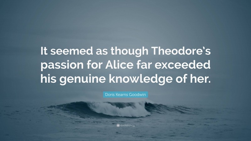 Doris Kearns Goodwin Quote: “It seemed as though Theodore’s passion for Alice far exceeded his genuine knowledge of her.”