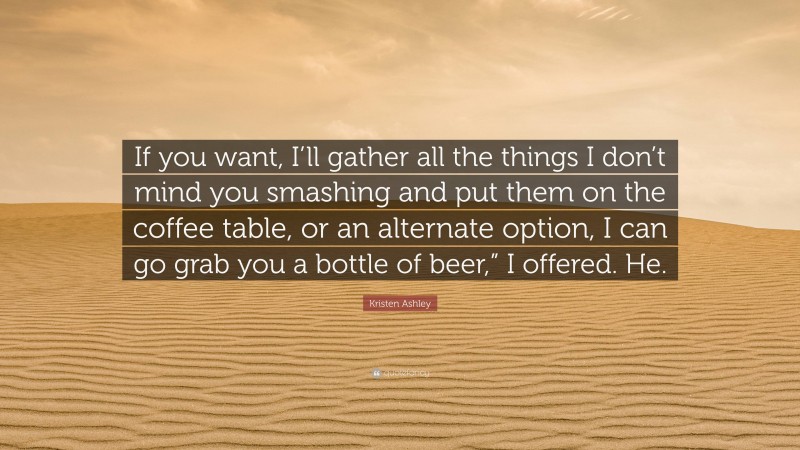 Kristen Ashley Quote: “If you want, I’ll gather all the things I don’t mind you smashing and put them on the coffee table, or an alternate option, I can go grab you a bottle of beer,” I offered. He.”