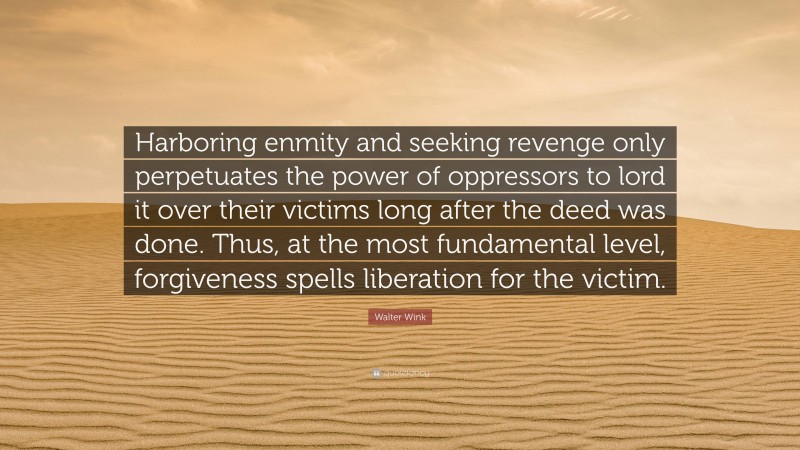 Walter Wink Quote: “Harboring enmity and seeking revenge only perpetuates the power of oppressors to lord it over their victims long after the deed was done. Thus, at the most fundamental level, forgiveness spells liberation for the victim.”
