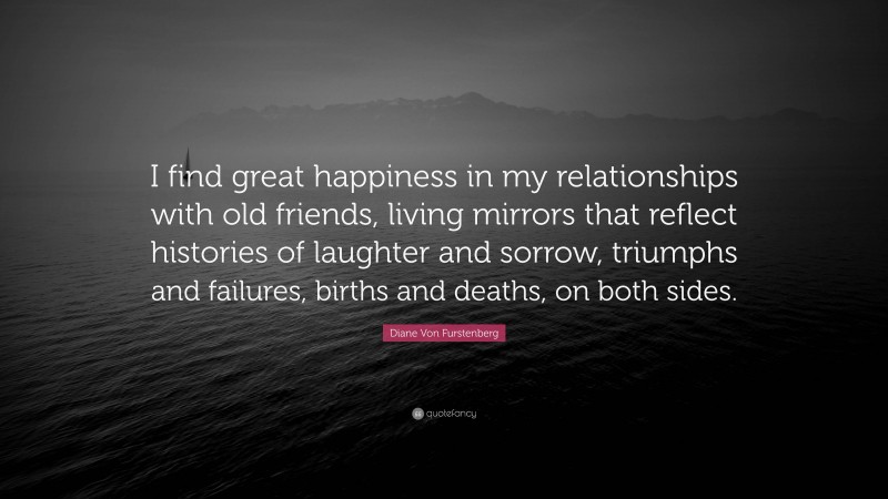 Diane Von Furstenberg Quote: “I find great happiness in my relationships with old friends, living mirrors that reflect histories of laughter and sorrow, triumphs and failures, births and deaths, on both sides.”