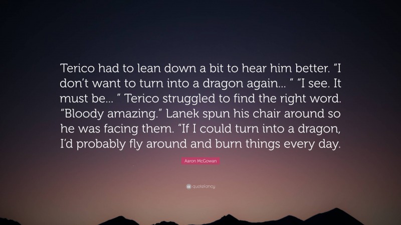 Aaron McGowan Quote: “Terico had to lean down a bit to hear him better. “I don’t want to turn into a dragon again... ” “I see. It must be... ” Terico struggled to find the right word. “Bloody amazing.” Lanek spun his chair around so he was facing them. “If I could turn into a dragon, I’d probably fly around and burn things every day.”
