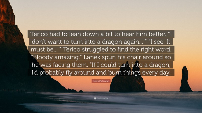 Aaron McGowan Quote: “Terico had to lean down a bit to hear him better. “I don’t want to turn into a dragon again... ” “I see. It must be... ” Terico struggled to find the right word. “Bloody amazing.” Lanek spun his chair around so he was facing them. “If I could turn into a dragon, I’d probably fly around and burn things every day.”